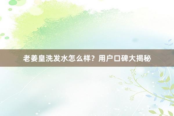老姜皇洗发水怎么样？用户口碑大揭秘