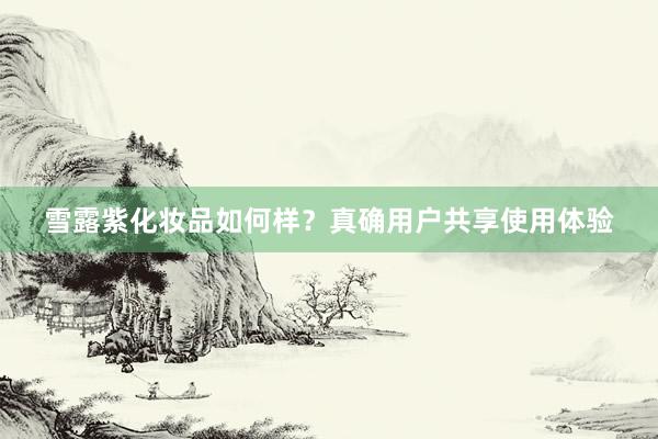 雪露紫化妆品如何样？真确用户共享使用体验