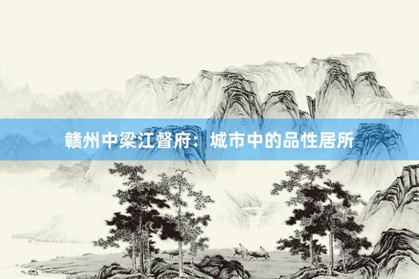 赣州中梁江督府：城市中的品性居所