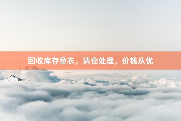 回收库存童衣，清仓处理，价钱从优