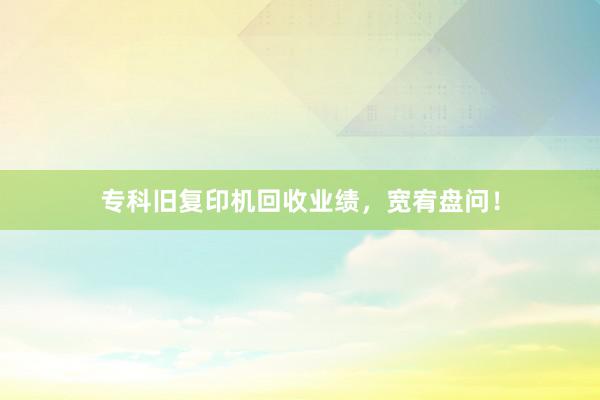 专科旧复印机回收业绩，宽宥盘问！
